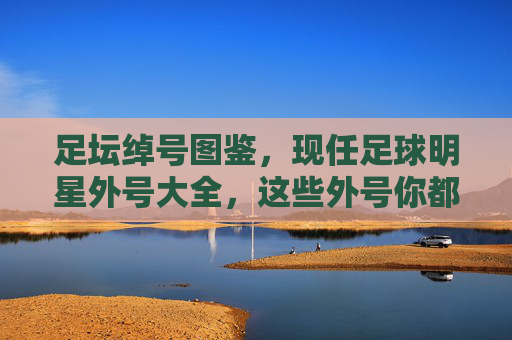 足坛绰号图鉴，现任足球明星外号大全，这些外号你都知道吗？