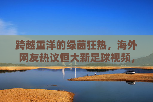 跨越重洋的绿茵狂热,海外网友热议恒大新足球视频,重温广州王朝荣光