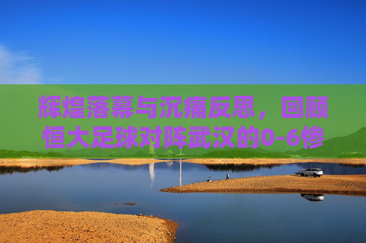 辉煌落幕与沉痛反思,回顾恒大足球对阵武汉的0-6惨案