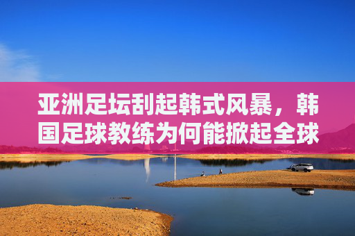 亚洲足坛刮起韩式风暴,韩国足球教练为何能掀起全球热潮?