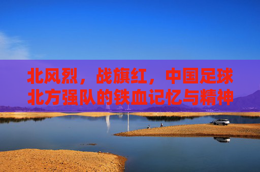 北风烈，战旗红，中国足球北方强队的铁血记忆与精神图腾