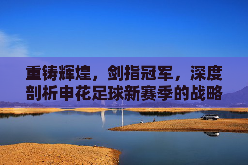 重铸辉煌,剑指冠军,深度剖析申花足球新赛季的战略目标