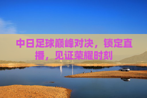 中日足球巅峰对决，锁定直播，见证荣耀时刻