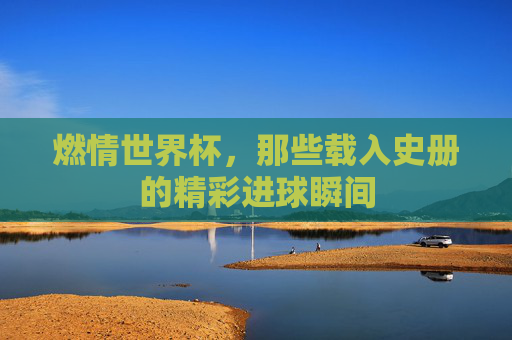 燃情世界杯，那些载入史册的精彩进球瞬间