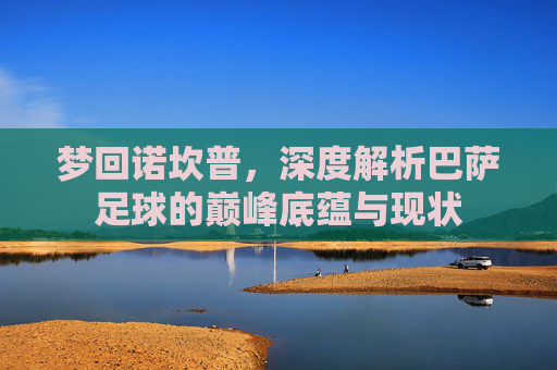 梦回诺坎普,深度解析巴萨足球的巅峰底蕴与现状