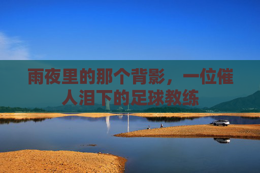 雨夜里的那个背影,一位催人泪下的足球教练