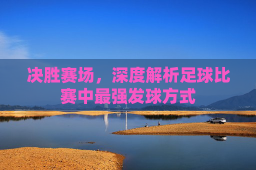 决胜赛场,深度解析足球比赛中最强发球方式