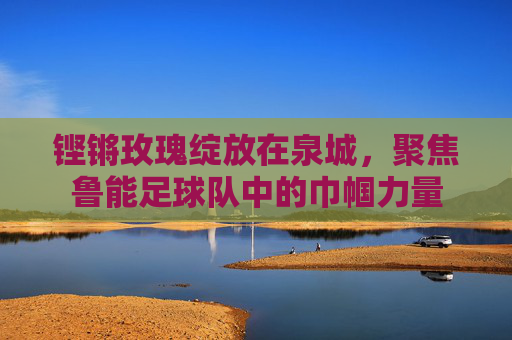 铿锵玫瑰绽放在泉城，聚焦鲁能足球队中的巾帼力量