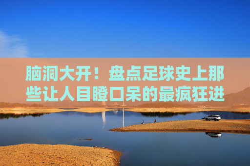 脑洞大开!盘点足球史上那些让人目瞪口呆的最疯狂进球集锦