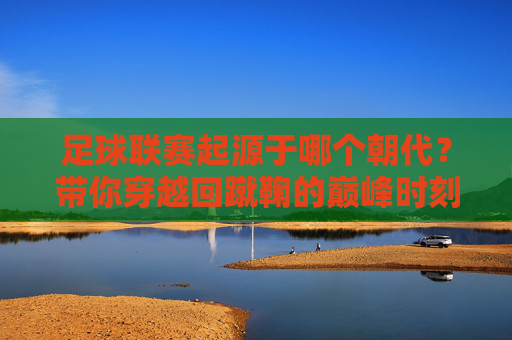 足球联赛起源于哪个朝代?带你穿越回蹴鞠的巅峰时刻