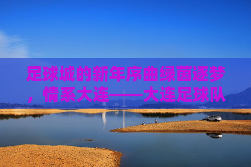 足球城的新年序曲绿茵逐梦,情系大连——大连足球队新年拜年贴暖心发布