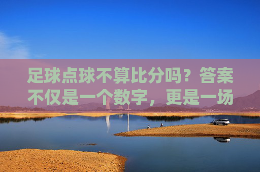 足球点球不算比分吗?答案不仅是一个数字,更是一场战役