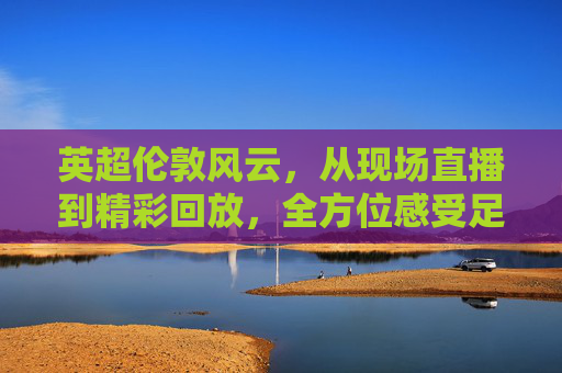 英超伦敦风云，从现场直播到精彩回放，全方位感受足球的魅力
