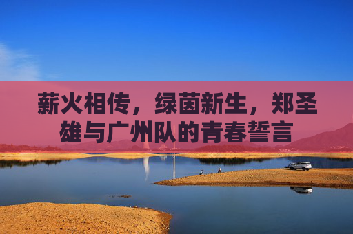 薪火相传,绿茵新生,郑圣雄与广州队的青春誓言