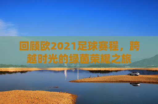 回顾欧2021足球赛程,跨越时光的绿茵荣耀之旅