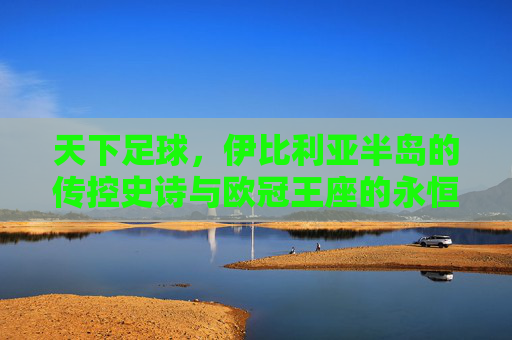 天下足球,伊比利亚半岛的传控史诗与欧冠王座的永恒霸主