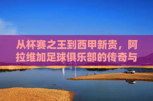 从杯赛之王到西甲新贵,阿拉维加足球俱乐部的传奇与荣耀