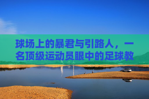 球场上的暴君与引路人,一名顶级运动员眼中的足球教练