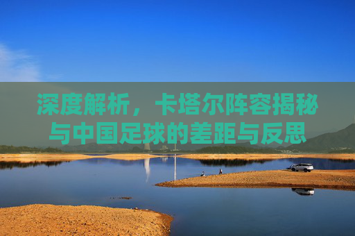 深度解析,卡塔尔阵容揭秘与中国足球的差距与反思