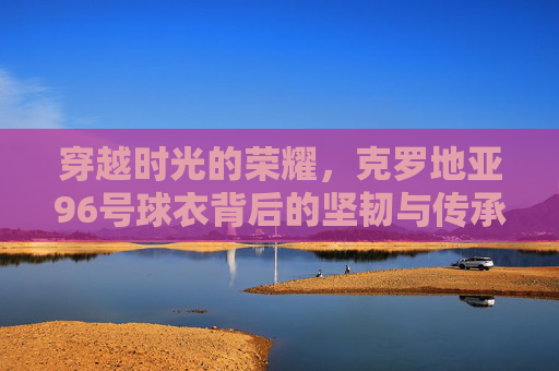 穿越时光的荣耀,克罗地亚96号球衣背后的坚韧与传承