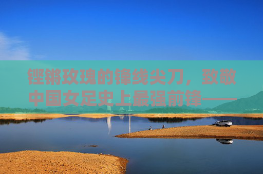 铿锵玫瑰的锋线尖刀,致敬中国女足史上最强前锋——孙雯