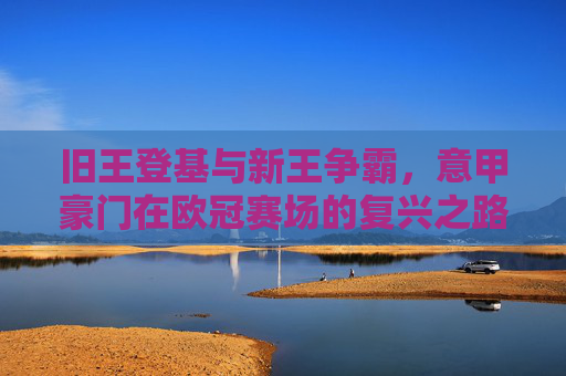 旧王登基与新王争霸,意甲豪门在欧冠赛场的复兴之路