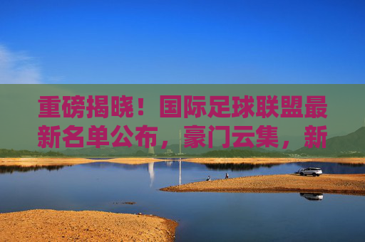 重磅揭晓!国际足球联盟最新名单公布,豪门云集,新星闪耀