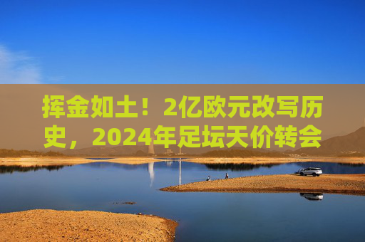 挥金如土!2亿欧元改写历史,2024年足坛天价转会纪录震撼出炉