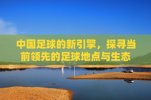 中国足球的新引擎，探寻当前领先的足球地点与生态