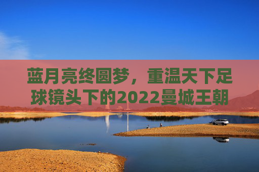 蓝月亮终圆梦,重温天下足球镜头下的2022曼城王朝
