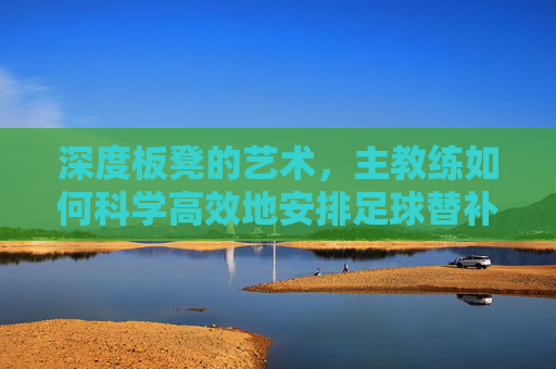 深度板凳的艺术,主教练如何科学高效地安排足球替补队员