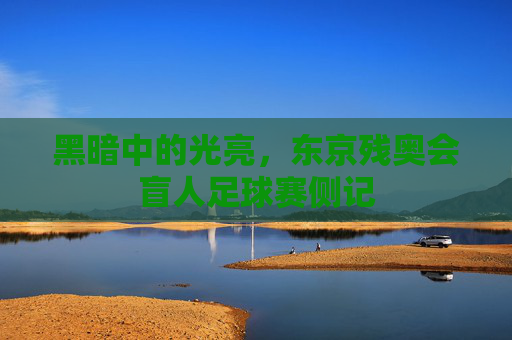 黑暗中的光亮,东京残奥会盲人足球赛侧记