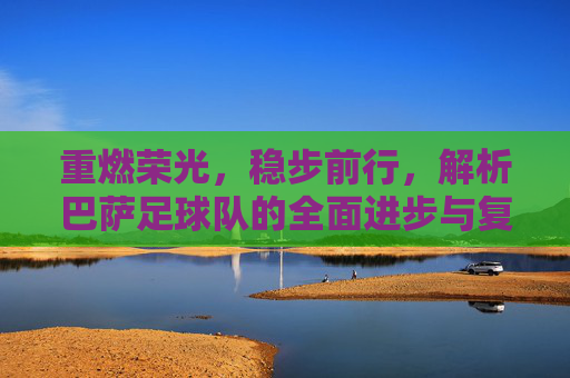 重燃荣光,稳步前行,解析巴萨足球队的全面进步与复兴之路