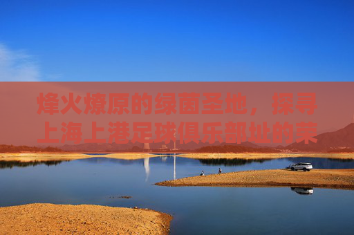 烽火燎原的绿茵圣地,探寻上海上港足球俱乐部址的荣耀与梦想