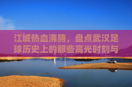 江城热血沸腾,盘点武汉足球历史上的那些高光时刻与经典战役