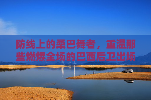 防线上的桑巴舞者,重温那些燃爆全场的巴西后卫出场视频