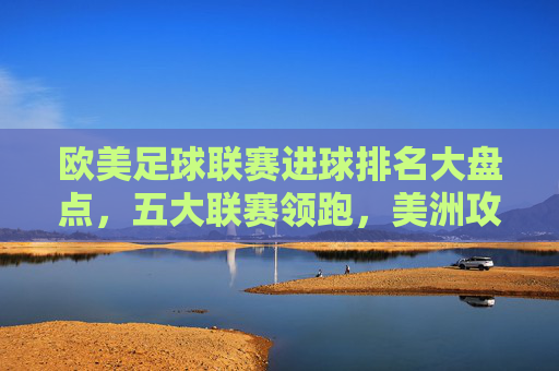 欧美足球联赛进球排名大盘点,五大联赛领跑,美洲攻势足球强势崛起