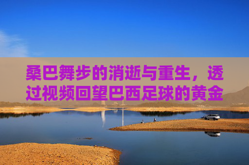 桑巴舞步的消逝与重生,透过视频回望巴西足球的黄金时代与今日之殇