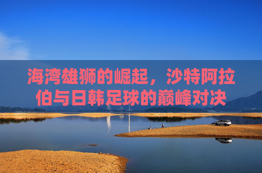 海湾雄狮的崛起,沙特阿拉伯与日韩足球的巅峰对决