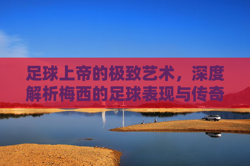 足球上帝的极致艺术,深度解析梅西的足球表现与传奇生涯