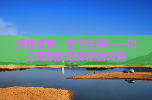 绿茵逐梦,足下生辉——记工商职校足球队的风采