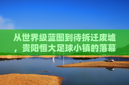 从世界级蓝图到待拆迁废墟,贵阳恒大足球小镇的落幕