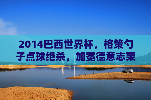 2014巴西世界杯,格策勺子点球绝杀,加冕德意志荣光