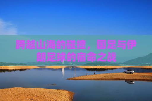 跨越山海的碰撞，国足与伊朗足球的宿命之战