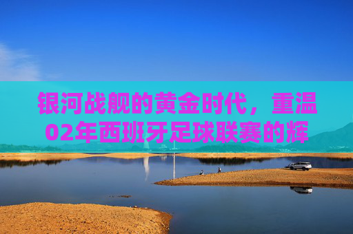 银河战舰的黄金时代,重温02年西班牙足球联赛的辉煌与传奇