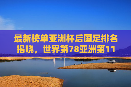最新榜单亚洲杯后国足排名揭晓,世界第78亚洲第11,亚洲二流格局已变?