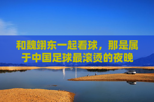 和魏翊东一起看球,那是属于中国足球最滚烫的夜晚