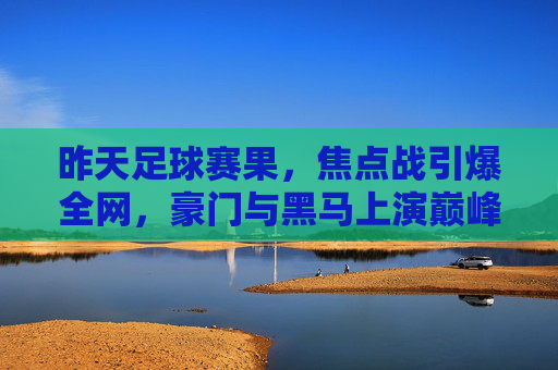 昨天足球赛果,焦点战引爆全网,豪门与黑马上演巅峰对决