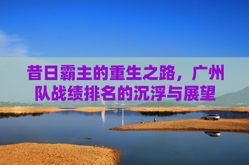 昔日霸主的重生之路,广州队战绩排名的沉浮与展望