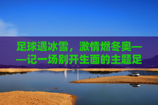 足球遇冰雪,激情燃冬奥——记一场别开生面的主题足球赛